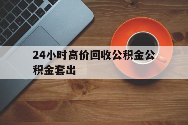 江山最新24小时高价回收公积金公积金套出方法分析(最方便真实的江山住房公积金贷款回收是什么意思方法)