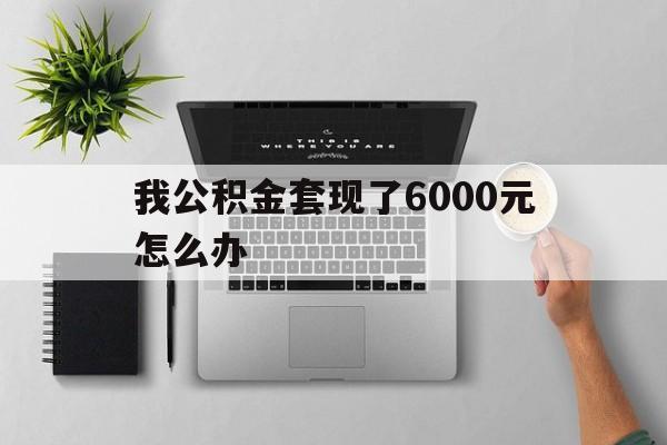江山最新我公积金套现了6000元怎么办方法分析(最方便真实的江山住房公积金套取现金方法)